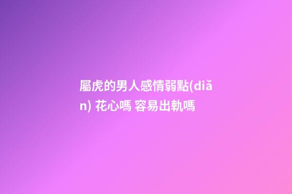 屬虎的男人感情弱點(diǎn) 花心嗎 容易出軌嗎